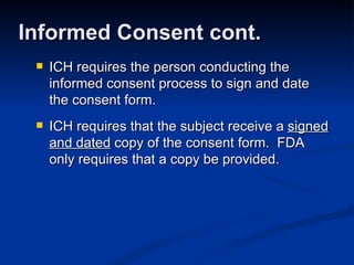 ICH requires the person conducting the informed consent process to sign and date the consent form. ICH requires that the subject receive a  signed and dated  copy of the consent form.  FDA only requires that a copy be provided. Informed Consent cont. 