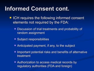 ICH requires the following informed consent elements not required by the FDA: Discussion of trial treatments and probability of random assignment Subject responsibilities Anticipated payment, if any, to the subject Important potential risks and benefits of alternative treatment Authorization to access medical records by regulatory authorities (FDA and foreign) Informed Consent cont. 