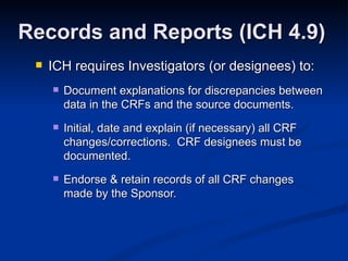 ICH requires Investigators (or designees) to: Document explanations for discrepancies between data in the CRFs and the source documents. Initial, date and explain (if necessary) all CRF changes/corrections.  CRF designees must be documented. Endorse & retain records of all CRF changes made by the Sponsor. Records and Reports (ICH 4.9) 