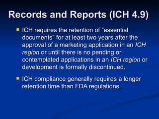 ICH requires the retention of “essential documents” for at least two years after the approval of a marketing application in an  ICH region  or until there is no pending or contemplated applications in an  ICH region  or development is formally discontinued.  ICH compliance generally requires a longer retention time than FDA regulations. Records and Reports (ICH 4.9) 