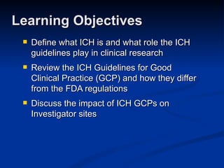 Define what ICH is and what role the ICH guidelines play in clinical research  Review the ICH Guidelines for Good Clinical Practice (GCP) and how they differ from the FDA regulations Discuss the impact of ICH GCPs on Investigator sites Learning Objectives 