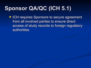 ICH requires Sponsors to secure agreement from all involved parties to ensure direct access of study records to foreign regulatory authorities. Sponsor QA/QC (ICH 5.1) 