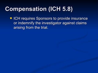 ICH requires Sponsors to provide insurance or indemnify the investigator against claims arising from the trial. Compensation (ICH 5.8) 
