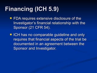 FDA requires extensive disclosure of the Investigator’s financial relationship with the Sponsor (21 CFR 54). ICH has no comparable guideline and only requires that financial aspects of the trial be documented in an agreement between the Sponsor and Investigator. Financing (ICH 5.9) 