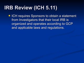 ICH requires Sponsors to obtain a statement from Investigators that their local IRB is organized and operates according to GCP and applicable laws and regulations. IRB Review (ICH 5.11) 