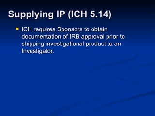 ICH requires Sponsors to obtain documentation of IRB approval prior to shipping investigational product to an Investigator. Supplying IP (ICH 5.14) 