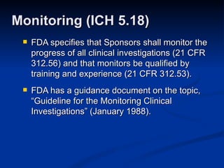 FDA specifies that Sponsors shall monitor the progress of all clinical investigations (21 CFR 312.56) and that monitors be qualified by training and experience (21 CFR 312.53). FDA has a guidance document on the topic, “Guideline for the Monitoring Clinical Investigations” (January 1988). Monitoring (ICH 5.18) 