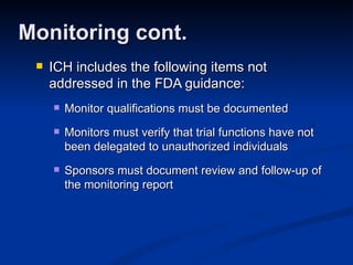 ICH includes the following items not addressed in the FDA guidance: Monitor qualifications must be documented Monitors must verify that trial functions have not been delegated to unauthorized individuals Sponsors must document review and follow-up of the monitoring report Monitoring cont. 