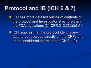 ICH has more detailed outline of contents of the protocol and Investigator Brochure than the FDA regulations [21 CFR 312.23(a)(5-6)] ICH requires that the protocol identify any data to be recorded directly on the CRFs and to be considered source data (ICH 6.4.9) Protocol and IB (ICH 6 & 7) 