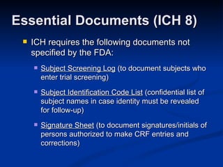 ICH requires the following documents not specified by the FDA: Subject Screening Log  (to document subjects who enter trial screening)  Subject Identification Code List  (confidential list of subject names in case identity must be revealed for follow-up) Signature Sheet  (to document signatures/initials of persons authorized to make CRF entries and corrections) Essential Documents (ICH 8) 