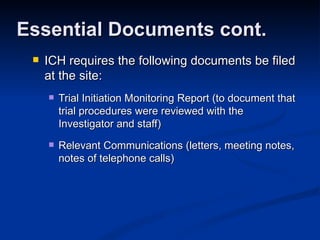 ICH requires the following documents be filed at the site: Trial Initiation Monitoring Report (to document that trial procedures were reviewed with the Investigator and staff)  Relevant Communications (letters, meeting notes, notes of telephone calls) Essential Documents cont. 