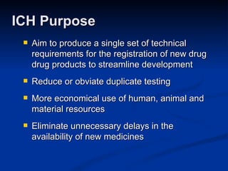 Aim to produce a single set of technical requirements for the registration of new drug drug products to streamline development Reduce or obviate duplicate testing More economical use of human, animal and material resources Eliminate unnecessary delays in the availability of new medicines  ICH Purpose 