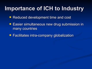 Reduced development time and cost Easier simultaneous new drug submission in many countries Facilitates intra-company globalization Importance of ICH to Industry 