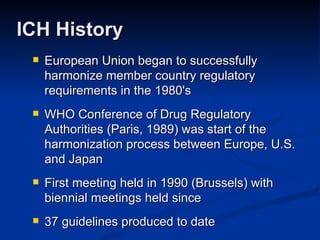 European Union began to successfully harmonize member country regulatory requirements in the 1980's WHO Conference of Drug Regulatory Authorities (Paris, 1989) was start of the harmonization process between Europe, U.S. and Japan First meeting held in 1990 (Brussels) with biennial meetings held since 37 guidelines produced to date ICH History 