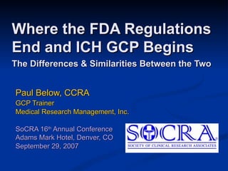Where the FDA Regulations End and ICH GCP Begins The Differences & Similarities Between the Two   Paul Below, CCRA GCP Trainer Medical Research Management, Inc. SoCRA 16 th  Annual Conference  Adams Mark Hotel, Denver, CO September 29, 2007 
