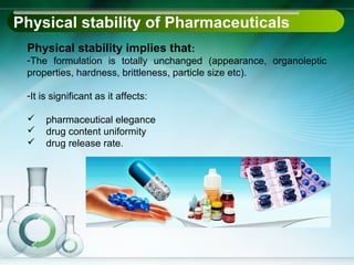 Physical stability of Pharmaceuticals
 Physical stability implies that:
 -The formulation is totally unchanged (appearance, organoleptic
 properties, hardness, brittleness, particle size etc).

 -It is significant as it affects:

     pharmaceutical elegance
     drug content uniformity
     drug release rate.
 