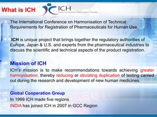 What is ICH
  The International Conference on Harmonisation of Technical
  Requirements for Registration of Pharmaceuticals for Human Use.

   ICH is unique project that brings together the regulatory authorities of
  Europe, Japan & U.S. and experts from the pharmaceutical industries to
  discuss the scientific and technical aspects of the product registration.


  Mission of ICH
  ICH’s mission is to make recommendations towards achieving greater
  harmonisation, thereby reducing or obviating duplication of testing carried
  out during the research and development of new human medicines.

  Global Cooperation Group
  In 1999 ICH made five regions
  INDIA has joined ICH in 2007 in GCC Region
 