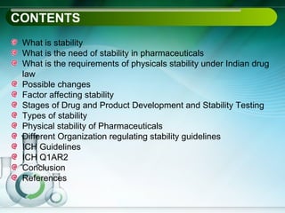 CONTENTS
 What is stability
 What is the need of stability in pharmaceuticals
 What is the requirements of physicals stability under Indian drug
 law
 Possible changes
 Factor affecting stability
 Stages of Drug and Product Development and Stability Testing
 Types of stability
 Physical stability of Pharmaceuticals
 Different Organization regulating stability guidelines
 ICH Guidelines
 ICH Q1AR2
 Conclusion
 References
 