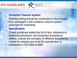 ICH GUIDELINES


    Container Closure system
    Stability testing should be conducted on the dosage
    form packaged in the container closure system
    proposed for marketing
    Specification
    These guidelines states the list of test, reference to
    analytical procedure, and proposed acceptance
    criteria, include the concepts of different acceptance
    criteria for release and shelf life specification is
    addressed in ICH Q6A & Q6B.
 