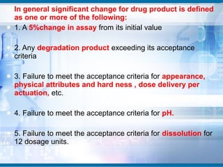 In general significant change for drug product is defined
as one or more of the following:
1. A 5%change in assay from its initial value

2. Any degradation product exceeding its acceptance
criteria

3. Failure to meet the acceptance criteria for appearance,
physical attributes and hard ness , dose delivery per
actuation, etc.

4. Failure to meet the acceptance criteria for pH.

5. Failure to meet the acceptance criteria for dissolution for
12 dosage units.
 