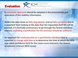 Evaluation
   A systematic approach should be adopted in the presentation and
    evaluation of the stability information.

   Where the data show so little degradation and so little variability that it
    is apparent from looking at the data that the requested shelf life will be
    granted, it is normally unnecessary to go through the formal statistical
    analysis; providing a justification for the omission should be sufficient.

   An approach for analysing data on a quantitative attribute that is
    expected to change with time is to determine the time at which the 95%
    one-sided confidence limit for the mean curve intersects the (lower)
    acceptance criterion (95% assay).
 
