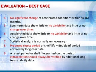 EVALUATION – BEST CASE


 4.   No significant change at accelerated conditions within six (6)
      months.
 5.   Long-term data show little or no variability and little or no
      change over time.
 6.   Accelerated data show little or no variability and little or no
      change over time.
 7.   Statistical analysis is normally unnecessary.
 8.   Proposed retest period or shelf life = double of period
      covered by long-tem data
 9.   A retest period or shelf life granted on the basis of
      extrapolation should always be verified by additional long-
      term stability data
 