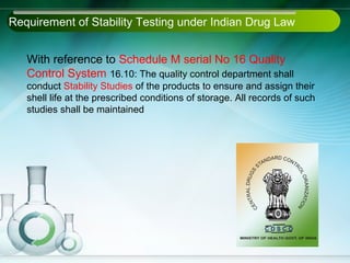 Requirement of Stability Testing under Indian Drug Law


   With reference to Schedule M serial No 16 Quality
   Control System 16.10: The quality control department shall
   conduct Stability Studies of the products to ensure and assign their
   shell life at the prescribed conditions of storage. All records of such
   studies shall be maintained
 