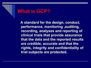 What is GCP? A standard for the design, conduct, performance, monitoring ,auditing, recording, analyses and reporting of clinical trials that provide assurance that the data and the reported results are credible, accurate and that the rights, integrity and confidentiality of trial subjects are protected. 