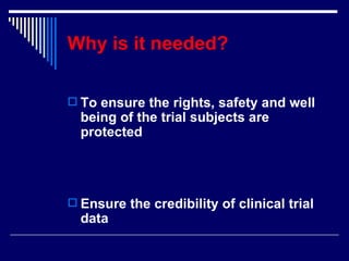 Why is it needed?   To ensure the rights, safety and well being of the trial subjects are protected Ensure the credibility of clinical trial data 