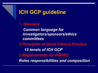 ICH GCP guideline 1.   Glossary Common language for investigators/sponsors/ethics committees 2.Principles of Good Clinical Practice 13 tenets of ICH GCP 3.Requirements for IRB/IEC Roles responsibilities and composition  