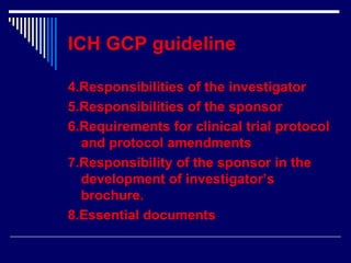 ICH GCP guideline 4.Responsibilities of the investigator 5.Responsibilities of the sponsor 6.Requirements for clinical trial protocol and protocol amendments 7.Responsibility of the sponsor in the development of investigator’s brochure. 8.Essential documents 