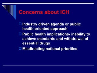 Concerns about ICH Industry driven agenda or public health oriented approach Public health implications- inability to achieve standards and withdrawal of essential drugs Misdirecting national priorities 