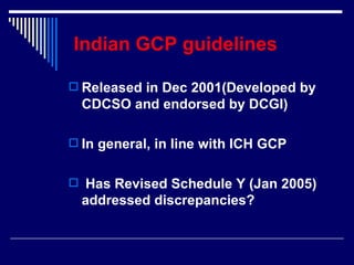 Indian GCP guidelines   Released in Dec 2001(Developed by CDCSO and endorsed by DCGI) In general, in line with ICH GCP Has Revised Schedule Y (Jan 2005) addressed discrepancies? 