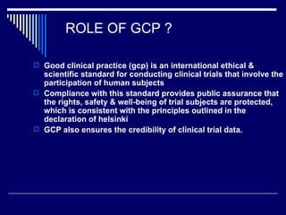 ROLE OF GCP ? Good clinical practice (gcp) is an international ethical & scientific standard for conducting clinical trials that involve the participation of human subjects Compliance with this standard provides public assurance that the rights, safety & well-being of trial subjects are protected, which is consistent with the principles outlined in the declaration of helsinki GCP also ensures the credibility of clinical trial data. 