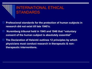 INTERNATIONAL ETHICAL STANDARDS Professional standards for the protection of human subjects in research did not exist till late 1940’s. Nuremberg tribunal held in 1945 and 1946 that “voluntary consent of the human subject is absolutely essential”  The Declaration of Helsinki outlines 12 principles by which physicians must conduct research in therapeutic & non-therapeutic interventions. 