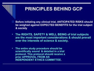 PRINCIPLES BEHIND GCP Before initiating any clinical trial, ANTICIPATED RISKS should be weighed against EXPECTED BENEFITS for the trial subject & society The RIGHTS, SAFETY & WELL BEING of trial subjects are the most important considerations & should prevail over the interests of science & society. The entire study procedure should be scientifically sound  & detailed in a trial protocol. This protocol should receive a prior APPROVAL FROM AN INDEPENDENT ETHICS COMMITTEE. 