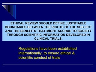 ETHICAL REVIEW SHOULD DEFINE JUSTIFIABLE BOUNDARIES BETWEEN THE RIGHTS OF THE SUBJECT AND THE BENEFITS THAT MIGHT ACCRUE TO SOCIETY THROUGH SCIENTIFIC INFORMATION DEVELOPED IN CLINICAL TRIALS. Regulations have been established internationally, to ensure ethical & scientific conduct of trials 