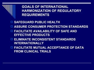 GOALS OF INTERNATIONAL HARMONIZATION OF REGULATORY REQUIREMENTS SAFEGUARD PUBLIC HEALTH ASSURE CONSUMER PROTECTION STANDARDS FACILITATE AVAILABILITY OF SAFE AND EFFECTIVE PRODUCTS ELIMINATE INCONSISTENT STANDARDS INTERNATIONALLY FACILITATE MUTUAL ACCEPTANCE OF DATA FROM CLINICAL TRIALS 