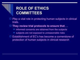 ROLE OF ETHICS COMMITTEES Play a vital role in protecting human subjects in clinical trials. They review trial protocols to ensure that …. informed consents are obtained from the subjects subjects are not exposed to unreasonable risks Establishment of EC’s has become a cornerstone of protection of human subjects in clinical research 