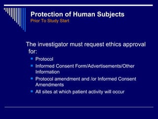 Protection of Human Subjects Prior To Study Start The investigator must request ethics approval for: Protocol Informed Consent Form/Advertisements/Other Information Protocol amendment and /or Informed Consent Amendments All sites at which patient activity will occur 