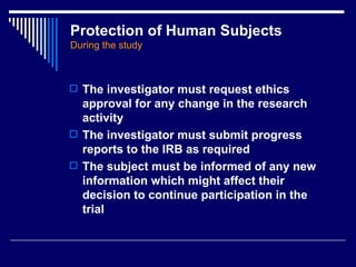 Protection of Human Subjects   During the study The investigator must request ethics approval for any change in the research activity The investigator must submit progress reports to the IRB as required The subject must be informed of any new information which might affect their decision to continue participation in the trial 