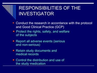 RESPONSIBILITIES OF THE INVESTIGATOR Conduct the research in accordance with the protocol and Good Clinical Practice (GCP) Protect the rights, safety, and welfare of the subjects Report all adverse events (serious and non-serious) Retain study documents and medical records Control the distribution and use of the study medication 