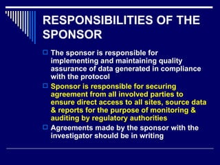 RESPONSIBILITIES OF THE SPONSOR The sponsor is responsible for implementing and maintaining quality assurance of data generated in compliance with the protocol Sponsor is responsible for securing agreement from all involved parties to ensure direct access to all sites, source data & reports for the purpose of monitoring & auditing by regulatory authorities Agreements made by the sponsor with the investigator should be in writing 