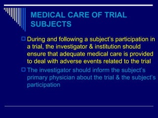 MEDICAL CARE OF TRIAL SUBJECTS During and following a subject’s participation in a trial, the investigator & institution should ensure that adequate medical care is provided to deal with adverse events related to the trial The investigator should inform the subject’s primary physician about the trial & the subject’s participation 