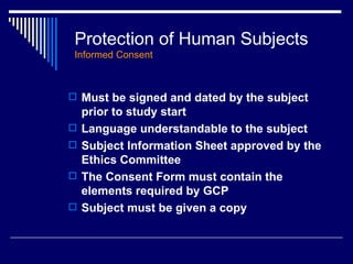 Protection of Human Subjects Informed Consent Must be signed and dated by the subject prior to study start Language understandable to the subject  Subject Information Sheet approved by the Ethics Committee The Consent Form must contain the elements required by GCP Subject must be given a copy 