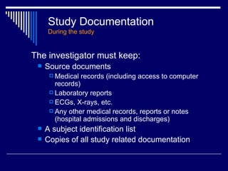 Study Documentation During the study The investigator must keep: Source documents Medical records (including access to computer records) Laboratory reports ECGs, X-rays, etc. Any other medical records, reports or notes (hospital admissions and discharges) A subject identification list Copies of all study related documentation 
