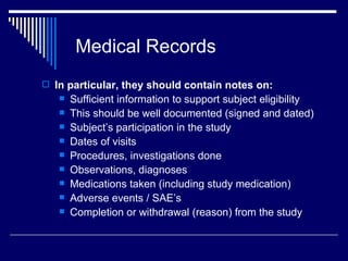 Medical Records In particular, they should contain notes on: Sufficient information to support subject eligibility This should be well documented (signed and dated) Subject’s participation in the study Dates of visits Procedures, investigations done Observations, diagnoses Medications taken (including study medication) Adverse events / SAE’s Completion or withdrawal (reason) from the study 
