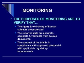 MONITORING The rights & well-being of human subjects are protected The reported data are accurate, complete & verifiable from source documents The conduct of the trial is in compliance with approved protocol & with applicable regulatory requirements THE PURPOSES OF MONITORING ARE TO VERIFY THAT… 