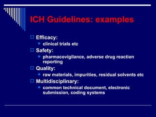 ICH Guidelines: examples Efficacy:  clinical trials etc Safety:  pharmacovigilance, adverse drug reaction reporting Quality:  raw materials, impurities, residual solvents etc Multidisciplinary:  common technical document, electronic submission, coding systems 