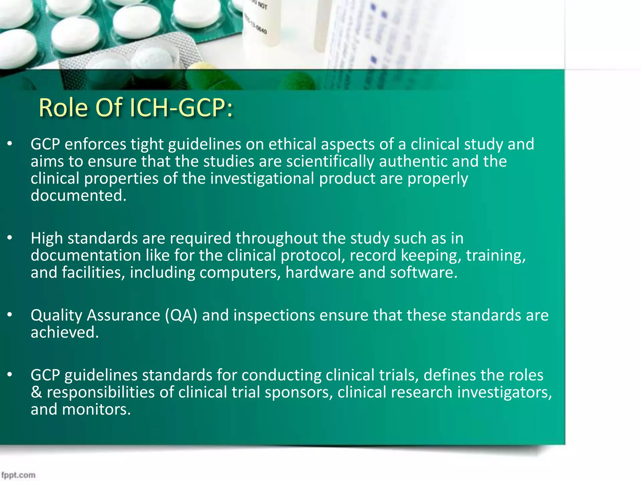 Role Of ICH-GCP:
• GCP enforces tight guidelines on ethical aspects of a clinical study and
aims to ensure that the studies are scientifically authentic and the
clinical properties of the investigational product are properly
documented.
• High standards are required throughout the study such as in
documentation like for the clinical protocol, record keeping, training,
and facilities, including computers, hardware and software.
• Quality Assurance (QA) and inspections ensure that these standards are
achieved.
• GCP guidelines standards for conducting clinical trials, defines the roles
& responsibilities of clinical trial sponsors, clinical research investigators,
and monitors.
 